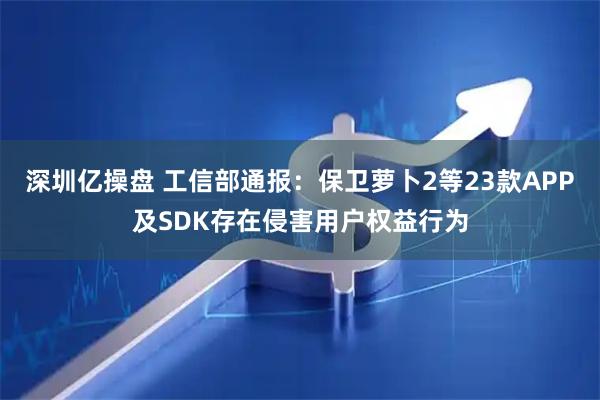 深圳亿操盘 工信部通报：保卫萝卜2等23款APP及SDK存在侵害用户权益行为
