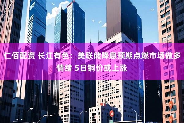 仁佰配资 长江有色：美联储降息预期点燃市场做多情绪 5日铜价或上涨