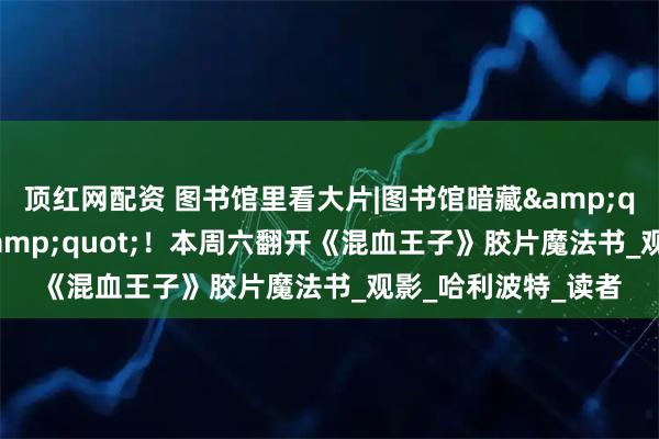 顶红网配资 图书馆里看大片|图书馆暗藏&quot;神锋无影咒&quot;！本周六翻开《混血王子》胶片魔法书_观影_哈利波特_读者