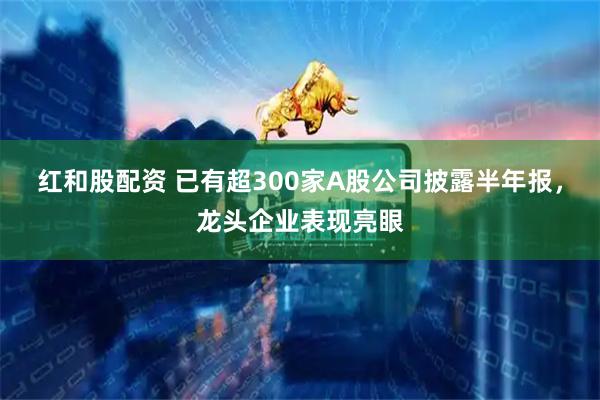 红和股配资 已有超300家A股公司披露半年报，龙头企业表现亮眼