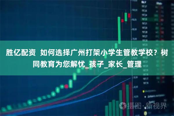 胜亿配资  如何选择广州打架小学生管教学校？树同教育为您解忧_孩子_家长_管理