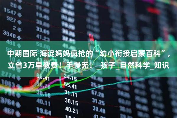 中期国际 海淀妈妈疯抢的“幼小衔接启蒙百科”，立省3万早教费！手慢无！_孩子_自然科学_知识