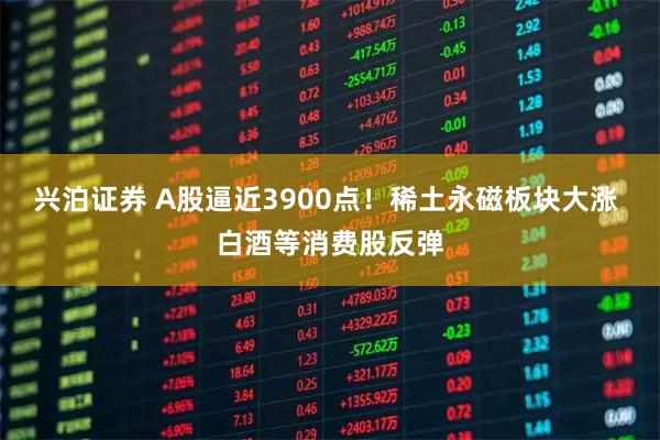 兴泊证券 A股逼近3900点！稀土永磁板块大涨 白酒等消费股反弹