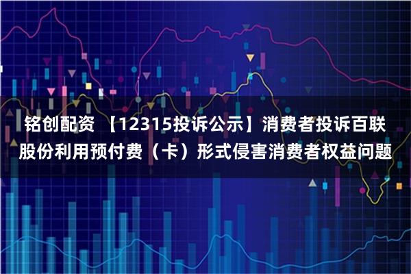铭创配资 【12315投诉公示】消费者投诉百联股份利用预付费（卡）形式侵害消费者权益问题