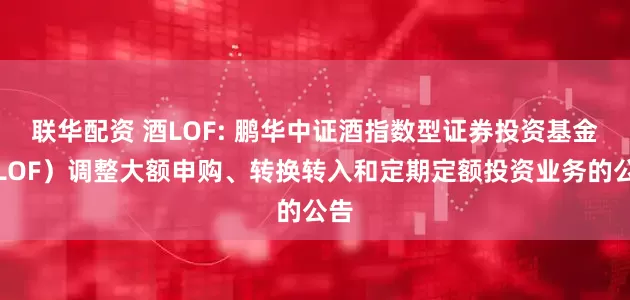 联华配资 酒LOF: 鹏华中证酒指数型证券投资基金（LOF）调整大额申购、转换转入和定期定额投资业务的公告