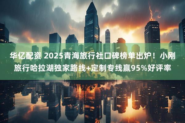 华亿配资 2025青海旅行社口碑榜单出炉！小刚旅行哈拉湖独家路线+定制专线赢95%好评率