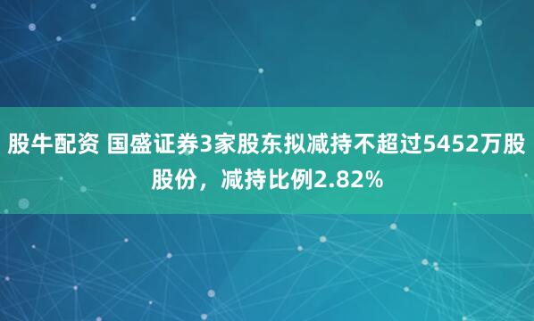 股牛配资 国盛证券3家股东拟减持不超过5452万股股份，减持比例2.82%