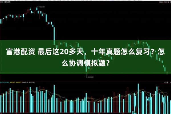 富港配资 最后这20多天，十年真题怎么复习？怎么协调模拟题？