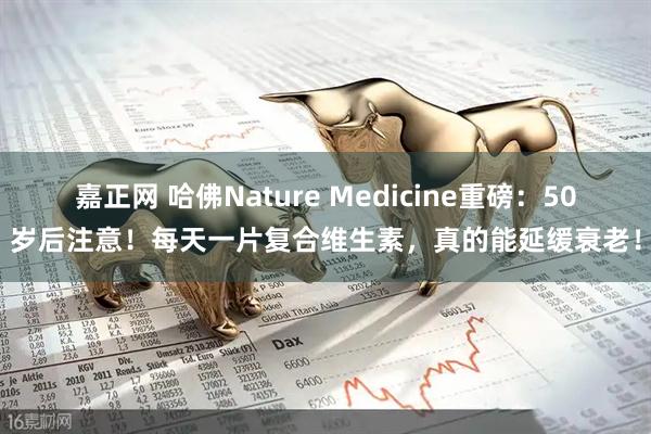 嘉正网 哈佛Nature Medicine重磅：50岁后注意！每天一片复合维生素，真的能延缓衰老！